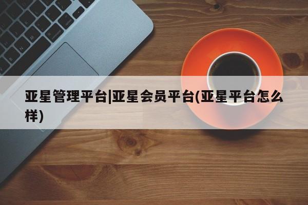 亚星网址 亚星开户亚星管理平台|亚星会员平台(亚星平台怎么样)