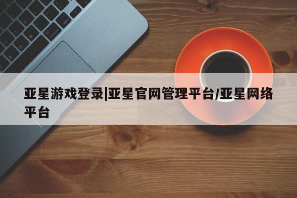亚星网址 亚星开户亚星游戏登录|亚星官网管理平台/亚星网络平台