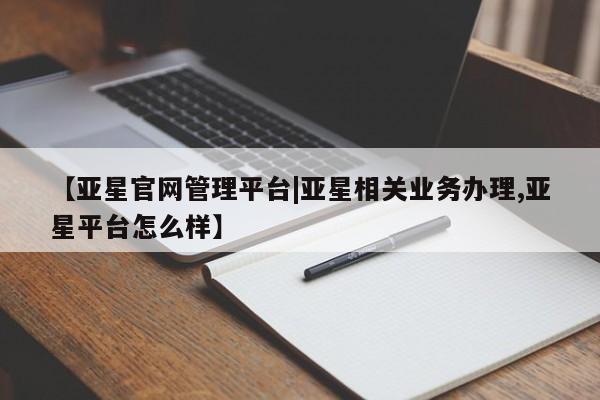 亚星网址 亚星开户【亚星官网管理平台|亚星相关业务办理,亚星平台怎么样】
