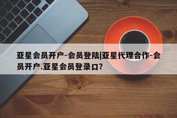 亚星网址 亚星开户亚星会员开户-会员登陆|亚星代理合作-会员开户.亚星会员登录口？