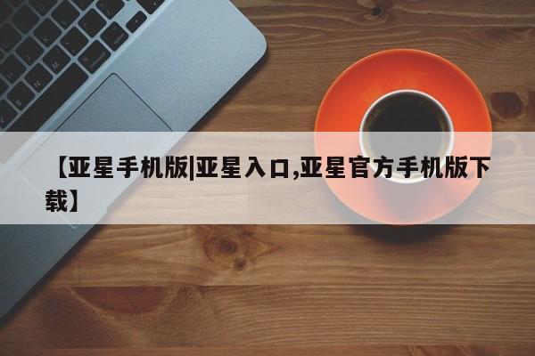 亚星网址 亚星开户【亚星手机版|亚星入口,亚星官方手机版下载】