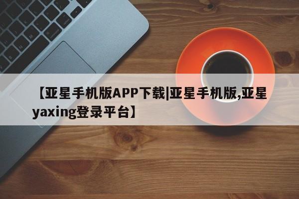 亚星网址 亚星开户【亚星手机版APP下载|亚星手机版,亚星yaxing登录平台】