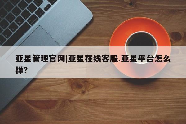 亚星网址 亚星开户亚星管理官网|亚星在线客服.亚星平台怎么样？