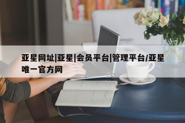 亚星网址 亚星开户亚星网址|亚星|会员平台|管理平台/亚星唯一官方网