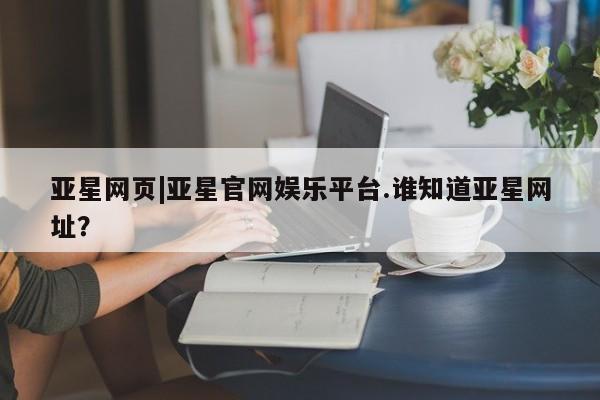 亚星网址 亚星开户亚星网页|亚星官网娱乐平台.谁知道亚星网址？
