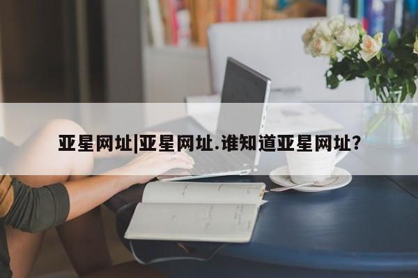 亚星网址 亚星开户亚星网址|亚星网址.谁知道亚星网址？