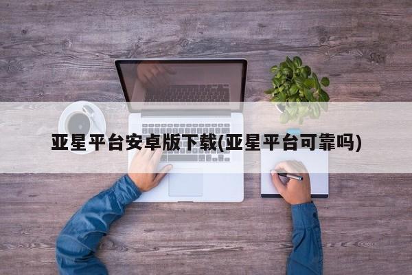 亚星网址 亚星开户亚星平台安卓版下载(亚星平台可靠吗)