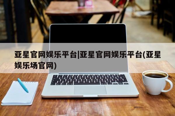 亚星网址 亚星开户亚星官网娱乐平台|亚星官网娱乐平台(亚星娱乐场官网)