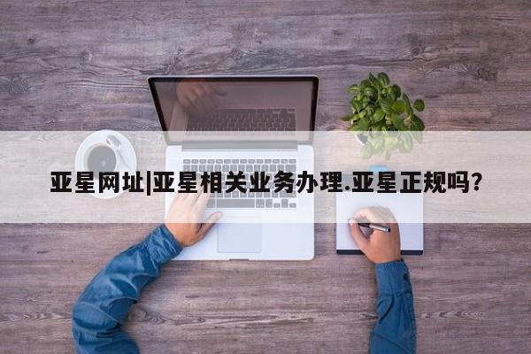 亚星网址 亚星开户亚星网址|亚星相关业务办理.亚星正规吗？