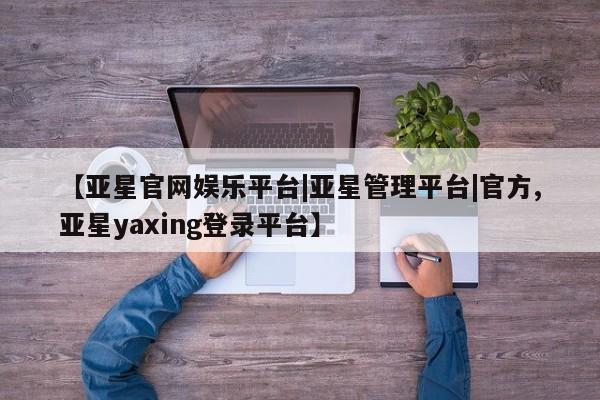 亚星网址 亚星开户【亚星官网娱乐平台|亚星管理平台|官方,亚星yaxing登录平台】