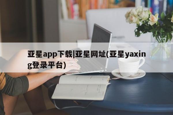 亚星网址 亚星开户亚星app下载|亚星网址(亚星yaxing登录平台)
