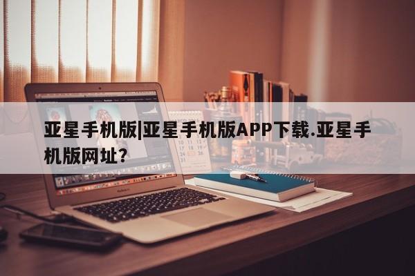 亚星网址 亚星开户亚星手机版|亚星手机版APP下载.亚星手机版网址？