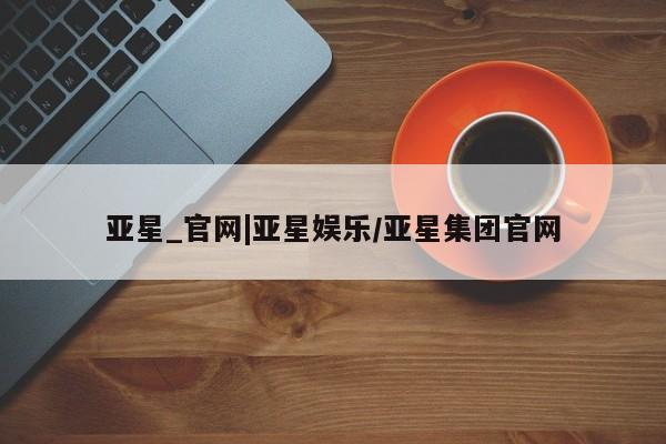 亚星网址 亚星开户亚星_官网|亚星娱乐/亚星集团官网