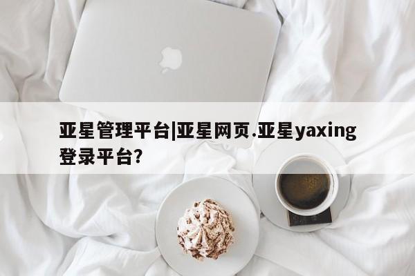 亚星网址 亚星开户亚星管理平台|亚星网页.亚星yaxing登录平台？