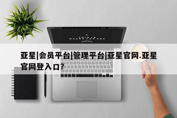 亚星网址 亚星开户亚星|会员平台|管理平台|亚星官网.亚星官网登入口？