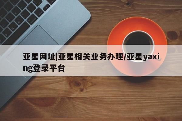 亚星网址 亚星开户亚星网址|亚星相关业务办理/亚星yaxing登录平台