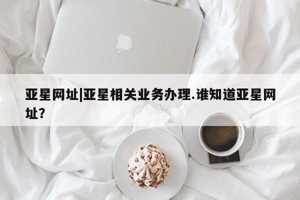 亚星网址 亚星开户亚星网址|亚星相关业务办理.谁知道亚星网址？